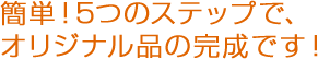 簡単！6つのステップで、オリジナル品の完成です！