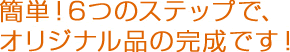 簡単！6つのステップで、オリジナル品の完成です！