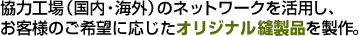 協力工場（国内・海外）のネットワークを活用し、お客様のご希望に応じたオリジナル縫製品を製作。